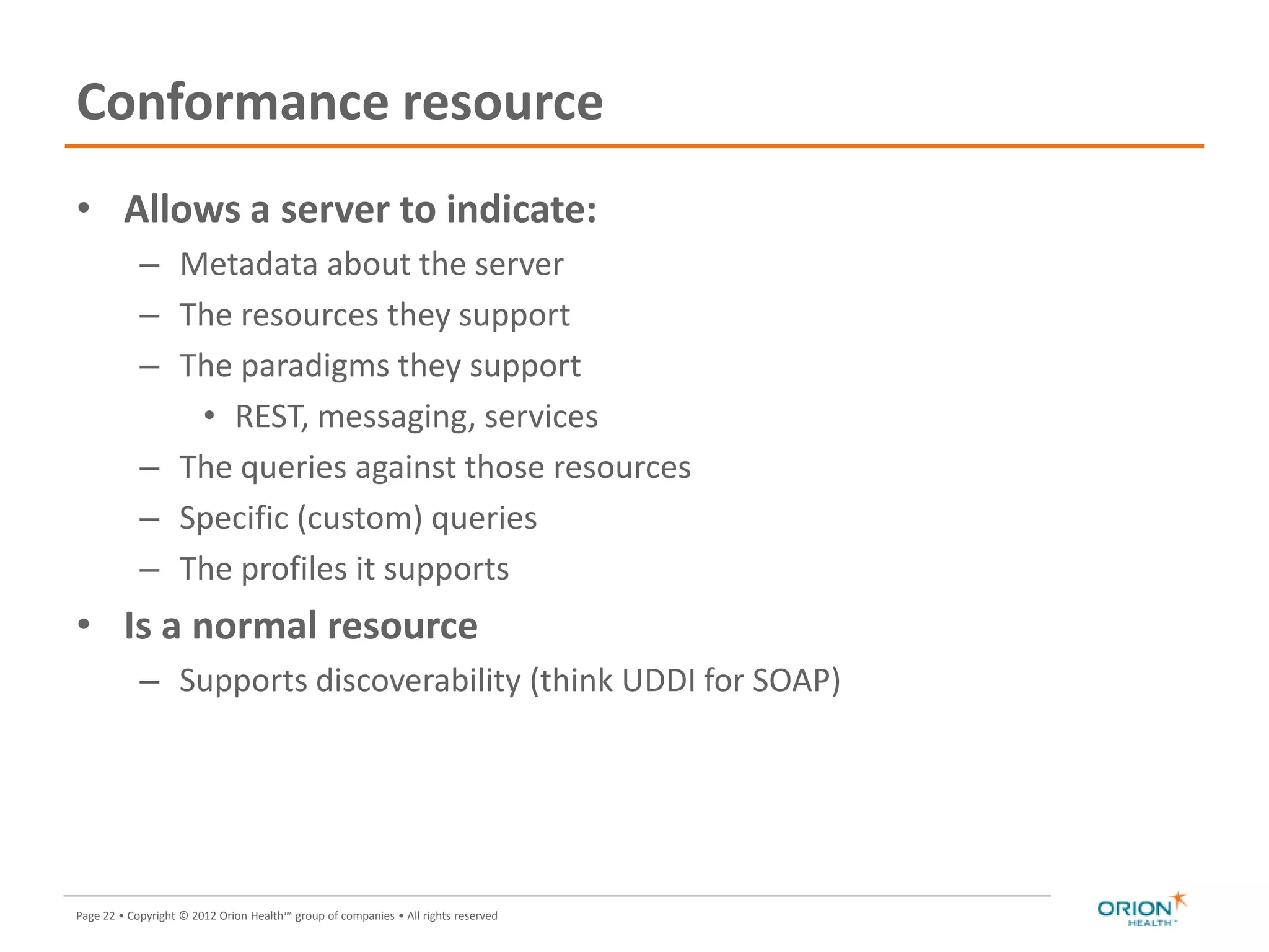Page 22 • Copyright © 2012 Orion Health™ group of companies • All rights reserved
Conformance resource
• Allows a server to indicate:
– Metadata about the server
– The resources they support
– The paradigms they support
• REST, messaging, services
– The queries against those resources
– Specific (custom) queries
– The profiles it supports
• Is a normal resource
– Supports discoverability (think UDDI for SOAP)
 