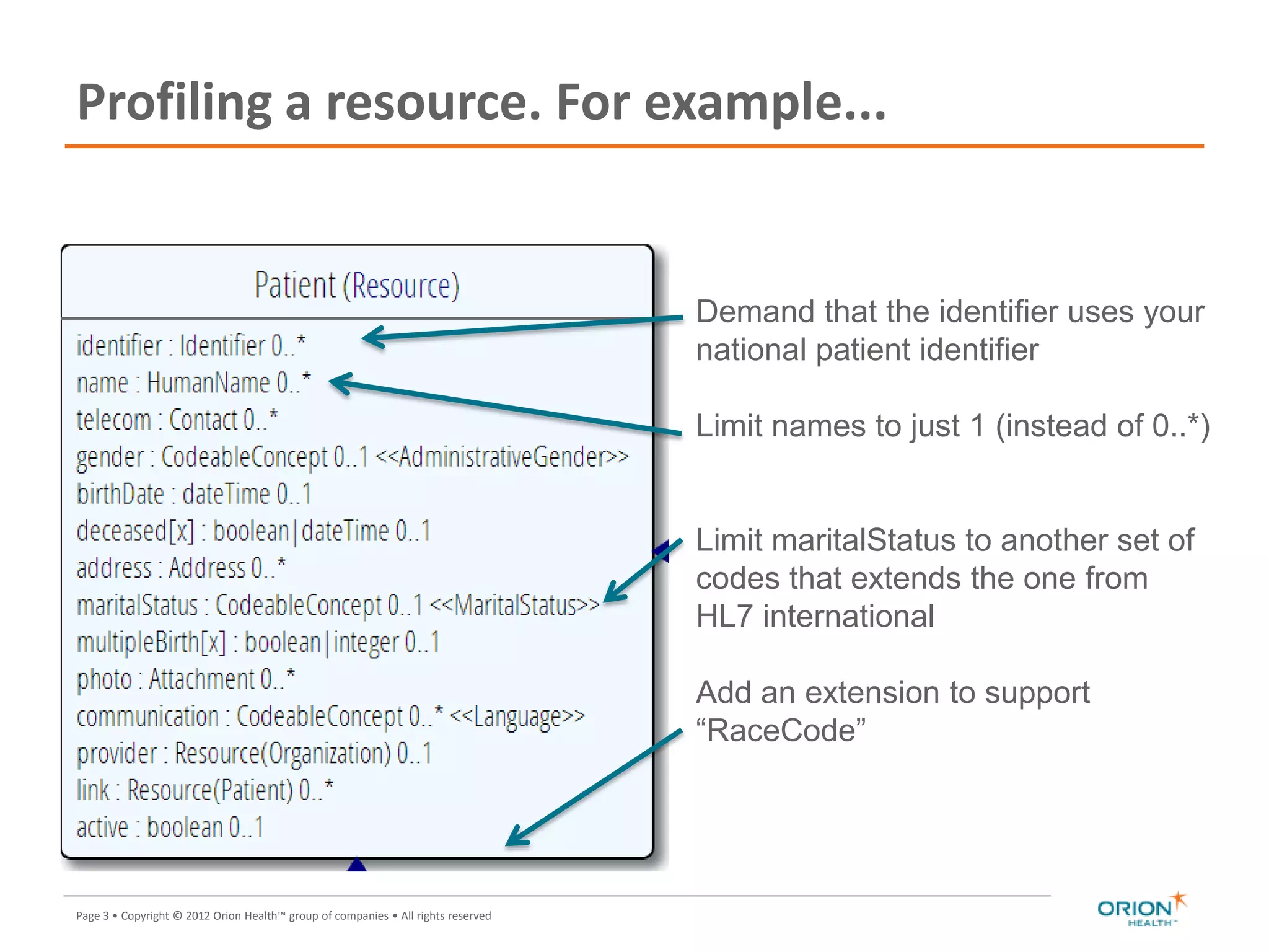 Page 3 • Copyright © 2012 Orion Health™ group of companies • All rights reserved
Profiling a resource. For example...
3
Demand that the identifier uses your
national patient identifier
Limit names to just 1 (instead of 0..*)
Limit maritalStatus to another set of
codes that extends the one from
HL7 international
Add an extension to support
“RaceCode”
Note: hardly any
mandatory
elements in the
 