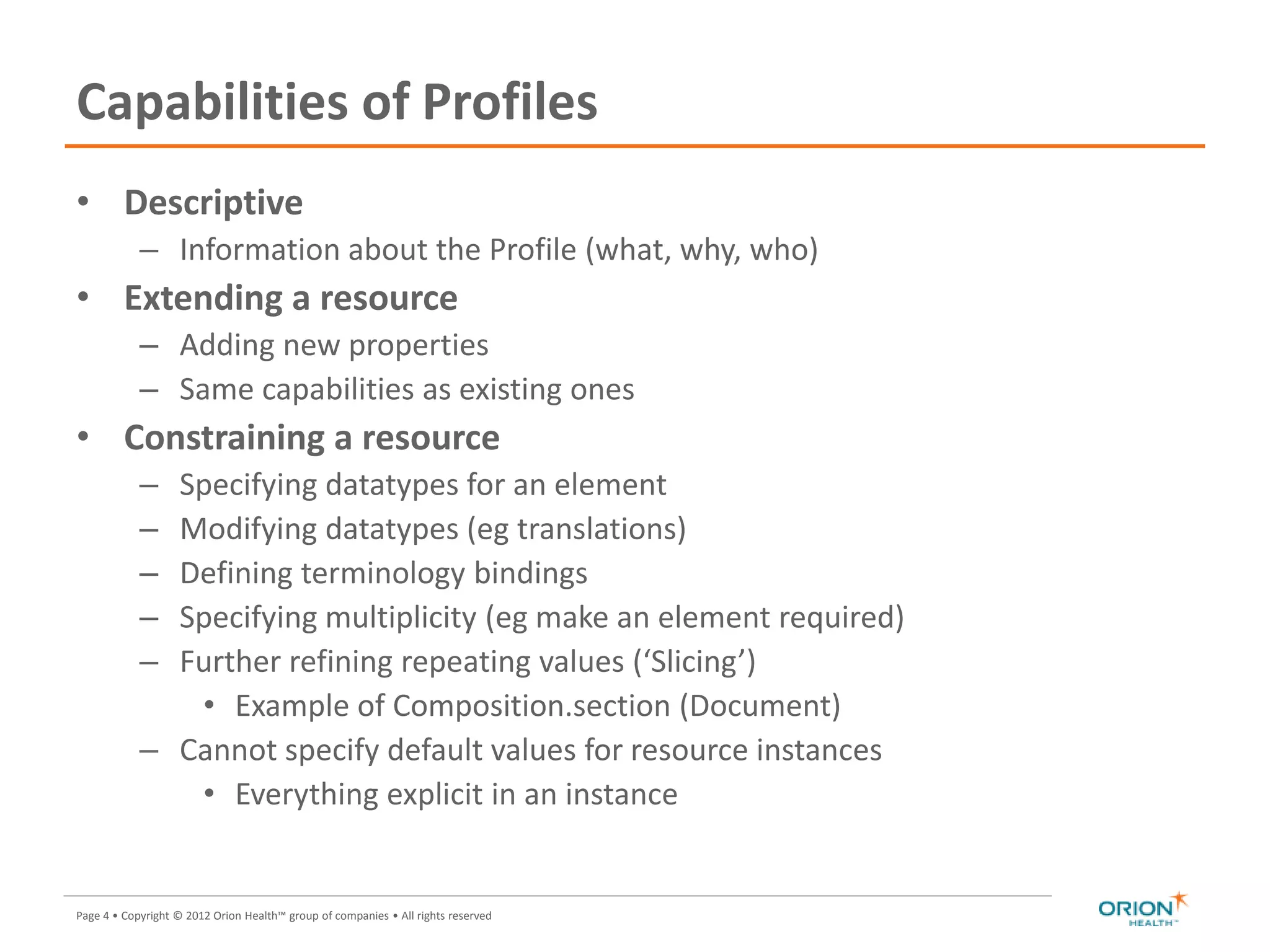 Page 4 • Copyright © 2012 Orion Health™ group of companies • All rights reserved
Capabilities of Profiles
• Descriptive
– Information about the Profile (what, why, who)
• Extending a resource
– Adding new properties
– Same capabilities as existing ones
• Constraining a resource
– Specifying datatypes for an element
– Modifying datatypes (eg translations)
– Defining terminology bindings
– Specifying multiplicity (eg make an element required)
– Further refining repeating values (‘Slicing’)
• Example of Composition.section (Document)
– Cannot specify default values for resource instances
• Everything explicit in an instance
 