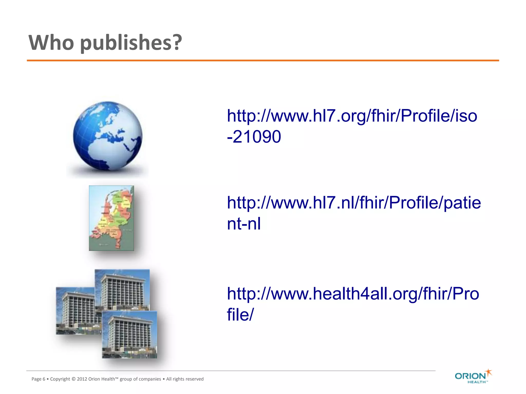 Page 6 • Copyright © 2012 Orion Health™ group of companies • All rights reserved
Who publishes?
http://www.hl7.org/fhir/Profile/iso
-21090
http://www.hl7.nl/fhir/Profile/patie
nt-nl
http://www.health4all.org/fhir/Pro
file/
 