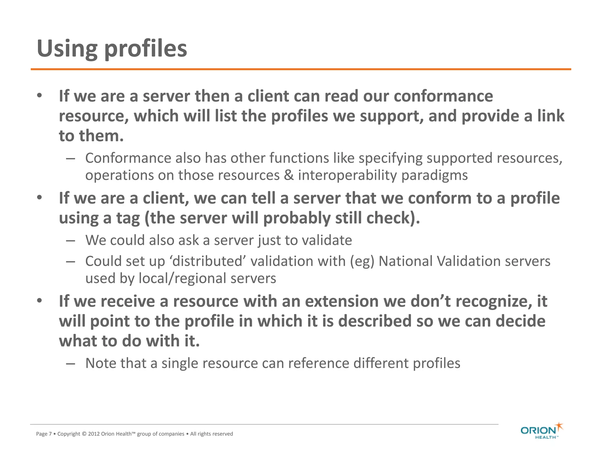 Page 7 • Copyright © 2012 Orion Health™ group of companies • All rights reserved
Using profiles
• If we are a server then a client can read our conformance
resource, which will list the profiles we support, and provide a link
to them.
– Conformance also has other functions like specifying supported resources,
operations on those resources & interoperability paradigms
• If we are a client, we can tell a server that we conform to a profile
using a tag (the server will probably still check).
– We could also ask a server just to validate
– Could set up ‘distributed’ validation with (eg) National Validation servers
used by local/regional servers
• If we receive a resource with an extension we don’t recognize, it
will point to the profile in which it is described so we can decide
what to do with it.
– Note that a single resource can reference different profiles
7
 