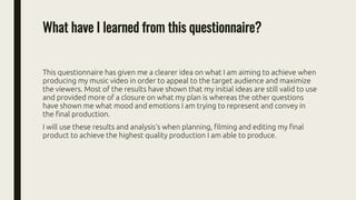 What have I learned from this questionnaire?
This questionnaire has given me a clearer idea on what I am aiming to achieve when
producing my music video in order to appeal to the target audience and maximize
the viewers. Most of the results have shown that my initial ideas are still valid to use
and provided more of a closure on what my plan is whereas the other questions
have shown me what mood and emotions I am trying to represent and convey in
the final production.
I will use these results and analysis‘s when planning, filming and editing my final
product to achieve the highest quality production I am able to produce.
 