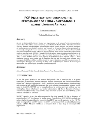 International Journal of Computer Science & Engineering Survey (IJCSES) Vol.5, No.3, June 2014
DOI : 10.5121/ijcses.2014.5302 17
PCF INVESTIGATION TO IMPROVE THE
PERFORMANCE OF TORA – BASED MANET
AGAINST JAMMING ATTACKS
Sabbar Insaif Jasim 1
1
Technical Institute / Al-Dour
ABSTRACT
Security in Mobile Ad Hoc Network became very important due to the nature of wireless communication
between the nodes and the rapid movement of node which make Mobile Ad hoc Network vulnerable to
Attackers. Jamming is a DoS attack’s special category used in wireless networks. The attacker disrespects
the medium access control (MAC) protocol and transmits on the shared channel; either periodically or
continuously to target all or some communication, respectively. Distributed coordination function (DCF)
and Point coordination function (PCF) are the two different media access control (MAC) mechanisms
which are specified by the IEEE 802.11standard. PCF can achieve higher throughput than DCF due to the
nature of contention-free, therefore, this paper investigate the impact of PCF when integrated into the
TORA – Based MANET and how it can improve the performance of the network. OPNET – Based
simulation scenarios were created and the simulation was run and the results were collected which
investigate that PCF provided a good functionality to improve deficiency caused by the Jammers this by
increasing the throughput and decreasing the delay which is affected by the Jammers. PCF was a good
improvement with different levels of Jammers’ transmission power.
KEYWORDS
Network Protocols, Wireless Network, Mobile Network, Virus, Worms &Trojon.
1. INTRODUCTION
In last few years, Mobile ad hoc network had gained a lot of attention due to its power
constraints, security issues, network topology, dynamic independent, and limited range of each
mobile host’s wireless transmissions... etc [1]. Mobile Ad hoc Networks are peer to peer networks
and represent a fully mobile infrastructure due to the wireless communication between mobile
nodes in MANETs. MANET can be created and used at anytime, anywhere without any pre-
existing base station infrastructure and central administration [2]. Due to the nature of wireless
communication between the nodes and the rapid movement of node, this make Mobile Ad hoc
Network vulnerable to Attackers.
MANET’s security is very low when compared to the wired network [3]. Due to the nature of
contention-free, PCF (mechanism of Media Access Control of the IEEE 802.11 standard) can
achieve higher throughput than the contention-based DCF and provide guarantee service [4]. This
paper investigate how can PCF improve MANET – performance which is reduced by Jamming
Attacks. OPNET Modeler (v14.5) as a simulation tool in this study to investigate PCF
improvement.
 