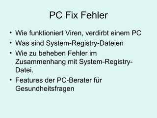 PC Fix Fehler
• Wie funktioniert Viren, verdirbt einem PC
• Was sind System-Registry-Dateien
• Wie zu beheben Fehler im
Zusammenhang mit System-Registry-
Datei.
• Features der PC-Berater für
Gesundheitsfragen
 