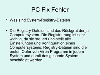 PC Fix Fehler
• Was sind System-Registry-Dateien
• Die Registry-Dateien sind das Rückgrat der ja
Computersystem. Die Registrierung ist sehr
wichtig, da sie steuert und stellt alle
Einstellungen und Konfiguration eines
Computersystems. Registry-Dateien sind die
ersten Opfer von Viren Programm in jedem
System und damit das gesamte System
beschädigt werden.
 