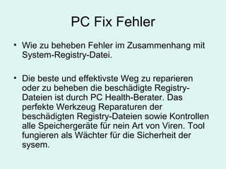 PC Fix Fehler
• Wie zu beheben Fehler im Zusammenhang mit
System-Registry-Datei.
• Die beste und effektivste Weg zu reparieren
oder zu beheben die beschädigte Registry-
Dateien ist durch PC Health-Berater. Das
perfekte Werkzeug Reparaturen der
beschädigten Registry-Dateien sowie Kontrollen
alle Speichergeräte für nein Art von Viren. Tool
fungieren als Wächter für die Sicherheit der
sysem.
 