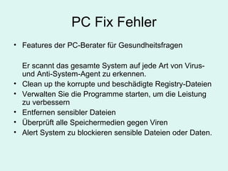 PC Fix Fehler
• Features der PC-Berater für Gesundheitsfragen
Er scannt das gesamte System auf jede Art von Virus-
und Anti-System-Agent zu erkennen.
• Clean up the korrupte und beschädigte Registry-Dateien
• Verwalten Sie die Programme starten, um die Leistung
zu verbessern
• Entfernen sensibler Dateien
• Überprüft alle Speichermedien gegen Viren
• Alert System zu blockieren sensible Dateien oder Daten.
 