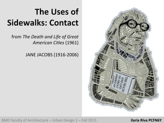 BME	
  Faculty	
  of	
  Architecture	
  –	
  Urban	
  Design	
  1	
  –	
  Fall	
  2015	
  	
  	
  	
  	
  	
  	
  	
  	
  	
  	
  	
  	
  	
  	
  	
  	
  	
  	
  	
  	
  	
  	
  	
  	
  	
  	
  	
  	
  	
  	
  	
  	
  	
  	
  	
  	
  Ilaria	
  Riva	
  PCFN6Y	
  	
  
The	
  Uses	
  of	
  	
  
Sidewalks:	
  Contact	
  
	
  
from	
  The	
  Death	
  and	
  Life	
  of	
  Great	
  	
  
American	
  Ci4es	
  (1961)	
  
	
  
JANE	
  JACOBS	
  (1916-­‐2006)	
  
 
