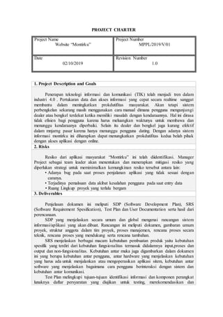 PROJECT CHARTER
Project Name
Website “Montirku”
Project Number
MPPL/2019/V/01
Date
02/10/2019
Revision Number
1.0
1. Project Description and Goals
Penerapan teknologi informasi dan komunikasi (TIK) telah menjadi tren dalam
industri 4.0 . Pertukaran data dan akses informasi yang cepat secara realtime sanggat
membantu dalam meningkatkan prokdutifitas masyarakat. Akan tetapi sistem
perbengkelan sekarang masih menggunakan cara manual dimana pengguna mengunjungi
dealer atau bengkel terdekat ketika memiliki masalah dengan kendaraannya. Hal ini dirasa
tidak efisien bagi pengguna karena harus meluangkan waktunya untuk membawa dan
menunggu kendaraanya diperbaiki. Selain itu dealer dan bengkel juga kurang efektif
dalam mnjarng pasar karena hanya menunggu pengguna dating. Dengan adanya sistem
informasi montirku ini diharapkan dapat menungkatkan prokdutifitas kedua belah pihak
dengan akses aplikasi dengan online.
2. Risks
Resiko dari aplikasi masyarakat “Montirku” ini telah diidentifikasi. Manager
Project sebagai team leader akan menentukan dan menerapkan mitigasi resiko yang
diperlukan strategi untuk meminimalkan kemungkinan resiko tersebut antara lain:
• Adanya bug pada saat proses penjalanan aplikasi yang tidak sesuai dengan
caranya.
• Terjadinya pemalsuan data akibat kesalahan pengguna pada saat entry data
• Ruang Lingkup proyek yang terlalu bergam
3. Deliverables
Penjelasan dokumen ini meliputi SDP (Software Development Plan), SRS
(Software Requirement Spesification), Test Plan dan User Documentation serta hasil dari
perencanaan.
SDP yang menjelaskan secara umum dan global mengenai rancangan sistem
informasi/aplikasi yang akan dibuat. Rancangan ini meliputi dokumen, gambaran umum
proyek, struktur anggota dalam tim proyek, proses manajemen, rencana proses secara
teknik, rencana proses yang mendukung serta rencana tambahan.
SRS menjelaskan berbagai macam kebutuhan pembuatan produk yaitu kebutuhan
spesifik yang terdiri dari kebutuhan fungsionalitas termasuk didalamnya input,proses dan
output dan non-fungsionalitas. Kebutuhan antar muka juga digambarkan dalam dokumen
ini yang berupa kebutuhan antar pengguna, antar hardware yang menjelaskan kebutuhan
yang harus ada untuk menjalankan atau mengoperasikan aplikasi sitem, kebutuhan antar
software yang menjelaskan bagaimana cara pengguna berinteraksi dengan sistem dan
kebutuhan antar komunikasi.
Test Plan melingkupi tujuan-tujuan identifikasi informasi dan komponen perangkat
lunaknya daftar persyaratan yang diujikan untuk testing, merekomendasikan dan
 