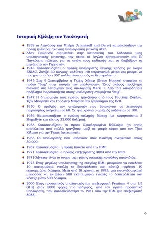  




Ιστορική Εξέλιξη του Υπολογιστή
    1939 οι Ατανάσοφ και Μπέρυ (Attanasoff and Berry) κατασκευάζουν την
    πρώτη ηλεκτρομηχανική υπολογιστική μηχανή ABC.
    Άλαν Τιούρινγκ συμμετέχει στην κατασκευή του Κολοσσού μιας
    υπολογιστικής μηχανής, την οποία οι Άγγλοι χρησιμοποιούν στο Β’
    Παγκόσμιο πόλεμο, για να σπάνε τους κωδικούς και να διαβάζουν τα
    μηνύματα των Γερμανών. 
    1943 Κατασκευάζεται ο πρώτος υπολογιστής γενικής χρήσης με όνομα
    ENIAC. Ζυγίζει 30 τόννους, καλύπτει 140 τετραγωνικά μέτρα και μπορεί να
    πραγματοποιήσει 357 πολλαπλασιασμούς το δευτερόλεπτο. 
    1945 Στις 9 Σεπτεμβρίου η Γκρέις Χόπερ (Grace Hopper) αναφέρει το
    πρώτο “bug” στην ιστορία των υπολογιστών. Ένας σκώρος προξένησε
    διακοπή στη λειτουργία τους υπολογιστή Mark II. Από τότε οποιοδήποτε
    πρόβλημα παρουσιάζεται στους υπολογιστές ονομάζεται “bug”. 
    1947 Η δημιουργία τους πρώτου τρανζίστορ από τους Γουίλιαμ Σόκλευ,
    Τζον Μπαρντίν και Γουόλτερ Μπράτεν στα εργαστήρια της Bell. 
    1950 Ο αριθμός των υπολογιστών που βρίσκονται σε λειτουργία
    παγκοσμίως ανέρχεται σε 60. Σε τρία χρόνια ο αριθμός αυξάνεται σε 100. 
    1956 Κατασκευάζεται ο πρώτος σκληρός δίσκος (με χωρητικότητα 5
    MegaByte και κόστος 35.000 δολάρια). 
    1958 Κατασκευάζεται το πρώτο Ολοκληρωμένο Κύκλωμα (το οποίο
    αποτελείται από πολλά τρανζίστορ μαζί σε μικρό χώρο) από τον Τζακ
    Κίλμπυ για την Texas Instruments. 
    1965 Οι υπολογιστές που υπάρχουν στον πλανήτη ανέρχονται στους
    30.000. 
    1967 Κατασκευάζεται η πρώτη δισκέτα από την IBM. 
    1971 Κατασκευάζεται ο πρώτος επεξεργαστής 4004 από την Intel. 
    1971Odyssey είναι το όνομα της πρώτης οικιακής κονσόλας παιχνιδιών. 
    1975 Ένας μεγάλος υπολογιστής της εταιρίας IBM, μπορούσε να εκτελέσει
    10 εκατομμύρια εντολές το δευτερόλεπτο και κόστιζε περίπου 10
    εκατομμύρια δολάρια. Μετά από 20 χρόνια, το 1995, μια παιχνιδομηχανή
    μπορούσε να εκτελέσει 500 εκατομμύρια εντολές το δευτερόλεπτο και
    κόστιζε μόνο 500 δολάρια. 
    2000 Ένας προσωπικός υπολογιστής (με επεξεργαστή Pentium 4 στα 1,5
    GHz) ήταν 5000 φορές πιο γρήγορος, από τον πρώτο προσωπικό
    υπολογιστή, που κατασκευάστηκε το 1981 από την IBM (με επεξεργαστή
    8088). 




                                                                                6
 
 