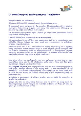  

Οι επιπτώσεις του Υπολογιστή στο Περιβάλλον

Μια μέση οθόνη του υπολογιστή,
Πάνω από 285.000.000 νέοι υπολογιστές θα πουληθούν φέτος.
Η κατασκευή αυτών των μηχανών θα απαιτήσει 25 εκατομμύρια τόνους ορυκτών
καυσίμων. Περισσότερη ενέργεια από αυτή που καταναλώνει ολόκληρη την
πολιτεία της Αϊόβα καταναλώνει σε ένα χρόνο.
Και 39 εκατομμύρια γαλόνια νερού - αρκετά για να γεμίσουν εξήντα πέντε πισίνες
ολυμπιακών προδιαγραφών.
180.000.000 παλαιοί υπολογιστές θα αντικατασταθούν ...
35 εκατομμύρια θα καταλήξουν στις χωματερές, μαζί με το περιεχόμενό τους:
Μόλυβδο, Βάριο, Χρώμιο και άλλα υλικά που διαταράσσουν το ανθρώπινο
κεντρικό νευρικό σύστημα.
Υπάρχουν πάνω από 1 δισ. υπολογιστών σε χρήση παγκοσμίως και ο αριθμός
αυτός αναμένεται να διπλασιαστεί μέχρι το 2014. Σήμερα, μεταξύ των ωρών 9:00
και 5:00 οι υπολογιστές αυτοί θα χρησιμοποιήσουν 1,7 εκατομμύρια μεγαβάτ
ενέργειας, ενέργεια αρκετή για να τροφοδοτήσει το Yankee Stadium για κάθε
εντός έδρας παιχνίδι τους μέχρι τη σεζόν 2596-2597.


Μια μέση οθόνη του υπολογιστή, όταν την αφήνουμε ανοιχτή όλη την ώρα
καταναλώνει πάνω από 1.100 κιλοβατώρες κάθε χρόνο. Πάνω από δύο φορές
περισσότερη ενέργεια από ένα νέο ψυγείο.
Η ηλεκτρική ενέργεια, που χρησιμοποιείται από ένα μέσο υπολογιστή γραφείου
κάθε μέρα, παράγει περίπου 4-1/4 λίβρες του CO2, που ισοδυναμεί με την
προσθήκη 2 μίλιων στην καθημερινή σας μετακίνηση ή με ένα οδικό ταξίδι, από
το Σιάτλ στη Νέα Υόρκη, αν λάβουμε υπόψη μας όλη τη διάρκεια της ζωής του
υπολογιστή σας.
Αν βέβαια η φωτεινότητα της οθόνης μειωθεί, αυτό το ταξίδι θα μπορούσε να
μειωθεί έως το Σικάγο).
Απόψε, εάν όλοι οι υπολογιστές έκλειναν, αντί να τεθούν σε sleep mode θα
εξοικονομούσαμε αρκετή ενέργεια για να ανάβει ο Πύργος του Άιφελ 24 ώρες την
ημέρα για τα επόμενα 720 χρόνια.




                                                                                     8
 
 