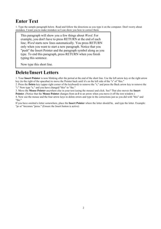 Enter Text
1. Type the sample paragraph below. Read and follow the directions as you type it on the computer. Don't worry about
mistakes. I want you to make mistakes so I can show you how to correct them.

    This paragraph will show you a few things about Word. For
    example, you don't have to press RETURN at the end of each
    line; Word starts new lines automatically. You press RETURN
    only when you want to start a new paragraph. Notice that you
    "push" the Insert Pointer and the paragraph symbol along as you
    type. To end this paragraph, press RETURN when you finish
    typing this sentence.
    Now type this short line.

Delete/Insert Letters
1. Your Insert Pointer is now blinking after the period at the end of the short line. Use the left arrow key or the right arrow
key (to the right of the spacebar) to move the Pointer back until it's on the left side of the "s" of "this."
2. Press the Delete key (upper right corner of the keyboard) to remove the "s," and press the Back arrow key to remove the
"i." Now type "e," and you have changed "this" to "the."
3. Move the Mouse Pointer anywhere else in your text (using the mouse) and click. See? That also moves the Insert
Pointer. (Notice that the Mouse Pointer changes from an I to an arrow when you move it off the text window.)
4. Now use the mouse and the four arrow keys to delete errors and type in the corrections just as you did with "this" and
"the."
If you have omitted a letter somewhere, place the Insert Pointer where the letter should be, and type the letter. Example:
"pr ss" becomes "press." (Ensure the Insert button is active)




                                                                2
 