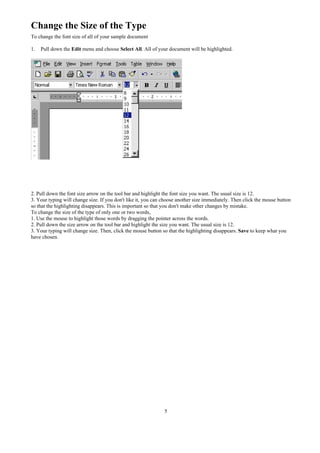 Change the Size of the Type
To change the font size of all of your sample document

1.   Pull down the Edit menu and choose Select All. All of your document will be highlighted.




2. Pull down the font size arrow on the tool bar and highlight the font size you want. The usual size is 12.
3. Your typing will change size. If you don't like it, you can choose another size immediately. Then click the mouse button
so that the highlighting disappears. This is important so that you don't make other changes by mistake.
To change the size of the type of only one or two words,
1. Use the mouse to highlight those words by dragging the pointer across the words.
2. Pull down the size arrow on the tool bar and highlight the size you want. The usual size is 12.
3. Your typing will change size. Then, click the mouse button so that the highlighting disappears. Save to keep what you
have chosen.




                                                               5
 