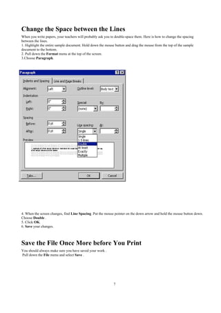 Change the Space between the Lines
When you write papers, your teachers will probably ask you to double-space them. Here is how to change the spacing
between the lines.
1. Highlight the entire sample document. Hold down the mouse button and drag the mouse from the top of the sample
document to the bottom.
2. Pull down the Format menu at the top of the screen.
3.Choose Paragraph.




4. When the screen changes, find Line Spacing. Put the mouse pointer on the down arrow and hold the mouse button down.
Choose Double .
5. Click OK.
6. Save your changes.



Save the File Once More before You Print
You should always make sure you have saved your work .
Pull down the File menu and select Save .




                                                             7
 