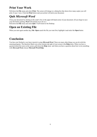 Print Your Work
Pull down the File menu and select Print. The screen will change to a dialog box that shows how many copies you will
print. It says 1 now. Click the Print button and your printer will print your document.

Quit Microsoft Word
Close your document by clicking in the small x box in the upper left-hand corner of your document. (If you forget to save
your file before quitting, Word will remind you to do so.)
Pull down the File menu and select Quit. You'll return to the Desktop.

Open an Existing File
When you start again another day, File Open search the file you want first, highlight it and select the Open button




Conclusion
You have just finished a very basic tutorial in using Microsoft Word. There are many other things you can do with this
amazing program. The Question Mark icon at the extreme top right of your screen is the Help menu. When you have a
question about the icons on the screen, pull down the Help menu and when you have a question about how to do something
with Microsoft Word, choose Microsoft Word Help.




                                                               8
 