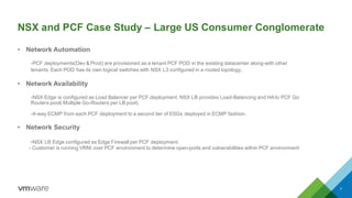 Co-existence with legacy workloads: 2 tier NSX+PCF Design
Transit LS
E1 E2 E3 E4 ECMP NSX
Edges
Physical Network
PCF Dev
Non PCF Tenants
VPN
2 Tier Design
Each Pivotal Installation is a
tenant in existing DC
Tenant ESG(A/S) per PCF
Foundation connect to the 2nd Tier
of Provider ECMP Edges
ESG deployed in HA mode
LB
NAT
Edge Firewall
N/S Routing
VPN
ESG deployed in HA mode
LB
NAT
Edge Firewall
N/S Routing
VPN
PCF Prod
With NAT (Overlapping IP
addresses)
 