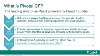 What is Pivotal CF?
The leading enterprise PaaS powered by Cloud Foundry
TURN KEY

GAME
CHANGING

MOMENTUM

•  Delivers a turnkey PaaS experience on the private cloud for
vSphere, complete with leading application and data services.
•  Enables enterprises to speed up application and data services
delivery from months to days and innovate with disruptive speed
•  Entered Direct Availability in Sept ’13 ; GA in Nov ‘13
•  gopivotal.com/pivotal-products/pivotal-cf

© Copyright 2013 Pivotal. All rights reserved.

16

 
