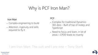 Why is PCF Iron Man?
Iron Man
 Complex engineering to build
 Attention, ingenuity and skills
required to fly it
PCF
 Complex for traditional Dynamics
365 devs - Built of top of nodejs and
TypeScript
 Need to focus and learn, in lot of
areas – CPDD leads to insanity
I am Iron Man. The suit and I are one – Tony Stark
 