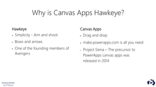 Why is Canvas Apps Hawkeye?
Hawkeye
 Simplicity - Aim and shoot
 Bows and arrows
 One of the founding members of
Avengers
Canvas Apps
 Drag and drop
 make.powerapps.com is all you need
• Project Siena – The precursor to
PowerApps canvas apps was
released in 2014
 