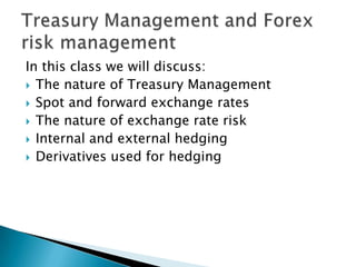 In this class we will discuss:
 The nature of Treasury Management
 Spot and forward exchange rates
 The nature of exchange rate risk
 Internal and external hedging
 Derivatives used for hedging
 