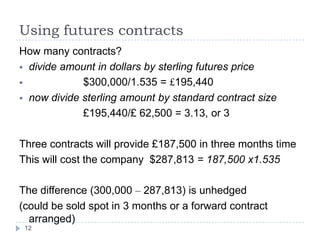 Using futures contracts
How many contracts?
 divide amount in dollars by sterling futures price
            $300,000/1.535 = £195,440
 now divide sterling amount by standard contract size
             £195,440/£ 62,500 = 3.13, or 3

Three contracts will provide £187,500 in three months time
This will cost the company $287,813 = 187,500 x1.535

The difference (300,000 – 287,813) is unhedged
(could be sold spot in 3 months or a forward contract
  arranged)
 12
 