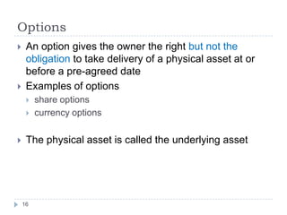 Options
    An option gives the owner the right but not the
     obligation to take delivery of a physical asset at or
     before a pre-agreed date
    Examples of options
        share options
        currency options


    The physical asset is called the underlying asset




    16
 