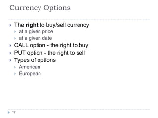 Currency Options

    The right to buy/sell currency
        at a given price
        at a given date
    CALL option - the right to buy
    PUT option - the right to sell
    Types of options
        American
        European




    17
 