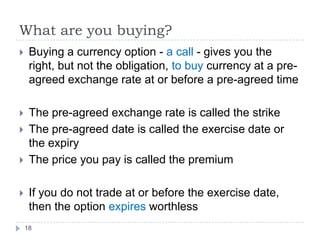 What are you buying?
    Buying a currency option - a call - gives you the
     right, but not the obligation, to buy currency at a pre-
     agreed exchange rate at or before a pre-agreed time

    The pre-agreed exchange rate is called the strike
    The pre-agreed date is called the exercise date or
     the expiry
    The price you pay is called the premium

    If you do not trade at or before the exercise date,
     then the option expires worthless
    18
 