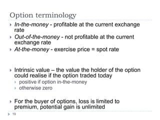 Option terminology
    In-the-money - profitable at the current exchange
     rate
    Out-of-the-money - not profitable at the current
     exchange rate
    At-the-money - exercise price = spot rate


    Intrinsic value – the value the holder of the option
     could realise if the option traded today
        positive if option in-the-money
        otherwise zero

    For the buyer of options, loss is limited to
     premium, potential gain is unlimited
    19
 