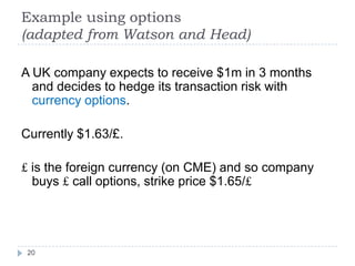 Example using options
(adapted from Watson and Head)

A UK company expects to receive $1m in 3 months
  and decides to hedge its transaction risk with
  currency options.

Currently $1.63/£.

£ is the foreign currency (on CME) and so company
  buys £ call options, strike price $1.65/£




 20
 