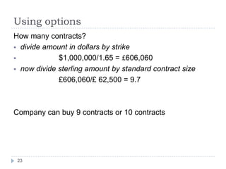 Using options
How many contracts?
 divide amount in dollars by strike
            $1,000,000/1.65 = £606,060
 now divide sterling amount by standard contract size
             £606,060/£ 62,500 = 9.7



Company can buy 9 contracts or 10 contracts




 23
 