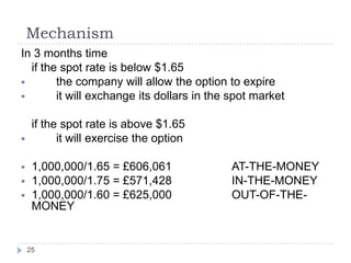Mechanism
In 3 months time
  if the spot rate is below $1.65
       the company will allow the option to expire
       it will exchange its dollars in the spot market

     if the spot rate is above $1.65
          it will exercise the option

    1,000,000/1.65 = £606,061             AT-THE-MONEY
    1,000,000/1.75 = £571,428             IN-THE-MONEY
    1,000,000/1.60 = £625,000             OUT-OF-THE-
     MONEY


    25
 