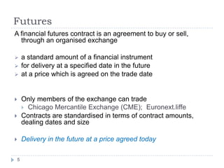 Futures
A financial futures contract is an agreement to buy or sell,
  through an organised exchange

       a standard amount of a financial instrument
       for delivery at a specified date in the future
       at a price which is agreed on the trade date


       Only members of the exchange can trade
         Chicago Mercantile Exchange (CME); Euronext.liffe
       Contracts are standardised in terms of contract amounts,
        dealing dates and size

       Delivery in the future at a price agreed today

    5
 