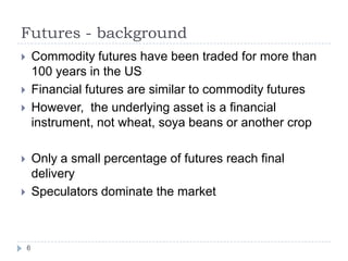Futures - background
       Commodity futures have been traded for more than
        100 years in the US
       Financial futures are similar to commodity futures
       However, the underlying asset is a financial
        instrument, not wheat, soya beans or another crop

       Only a small percentage of futures reach final
        delivery
       Speculators dominate the market



    6
 