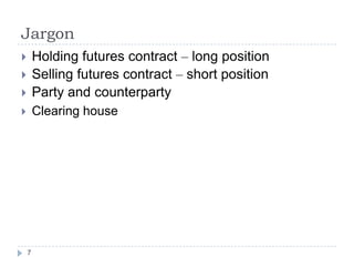 Jargon
       Holding futures contract – long position
       Selling futures contract – short position
       Party and counterparty
       Clearing house




    7
 