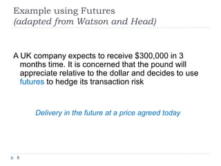 Example using Futures
(adapted from Watson and Head)


A UK company expects to receive $300,000 in 3
  months time. It is concerned that the pound will
  appreciate relative to the dollar and decides to use
  futures to hedge its transaction risk


      Delivery in the future at a price agreed today




 8
 