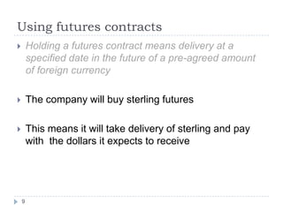Using futures contracts
       Holding a futures contract means delivery at a
        specified date in the future of a pre-agreed amount
        of foreign currency

       The company will buy sterling futures

       This means it will take delivery of sterling and pay
        with the dollars it expects to receive




    9
 