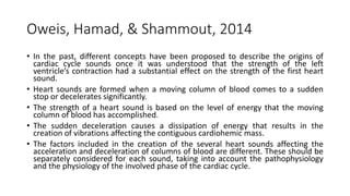 Oweis, Hamad, & Shammout, 2014
• In the past, different concepts have been proposed to describe the origins of
cardiac cycle sounds once it was understood that the strength of the left
ventricle’s contraction had a substantial effect on the strength of the first heart
sound.
• Heart sounds are formed when a moving column of blood comes to a sudden
stop or decelerates significantly.
• The strength of a heart sound is based on the level of energy that the moving
column of blood has accomplished.
• The sudden deceleration causes a dissipation of energy that results in the
creation of vibrations affecting the contiguous cardiohemic mass.
• The factors included in the creation of the several heart sounds affecting the
acceleration and deceleration of columns of blood are different. These should be
separately considered for each sound, taking into account the pathophysiology
and the physiology of the involved phase of the cardiac cycle.
 