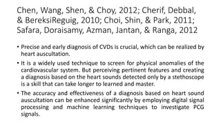 Chen, Wang, Shen, & Choy, 2012; Cherif, Debbal,
& BereksiReguig, 2010; Choi, Shin, & Park, 2011;
Safara, Doraisamy, Azman, Jantan, & Ranga, 2012
• Precise and early diagnosis of CVDs is crucial, which can be realized by
heart auscultation.
• It is a widely used technique to screen for physical anomalies of the
cardiovascular system. But perceiving pertinent features and creating
a diagnosis based on the heart sounds detected only by a stethoscope
is a skill that can take longer to learned and master.
• The accuracy and effectiveness of a diagnosis based on heart sound
auscultation can be enhanced significantly by employing digital signal
processing and machine learning techniques to investigate PCG
signals.
 