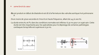  2eme bruit du cœur
-B2 est produit en début de diastole et est dû à la fermeture des valvules aortique A et pulmonaire
P.
-Dure moins de 3/100 seconde et s'inscrit en haute fréquence, allant de 145 à 200 Hz.
-La durée entre A2 et P2 dans les conditions normales est inférieur à 30 ms pour un sujet sain.Cette
durée est très importante pour les spécialistes pour le dépistage de certaines pathologies
cardiaques lorsqu’elle est supérieure à 30 ms.
 