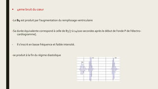  4eme bruit du cœur
-Le B4 est produit par l'augmentation du remplissage ventriculaire
-Sa durée équivalente correspond à celle de B3 [7 à 14/100 secondes après le début de l'onde P de l'électro-
cardiogramme].
- Il s'inscrit en basse fréquence et faible intensité.
-se produit à la fin du régime diastolique
 