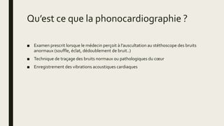Qu’est ce que la phonocardiographie ?
■ Examen prescrit lorsque le médecin perçoit à l’auscultation au stéthoscope des bruits
anormaux (souffle, éclat, dédoublement de bruit..)
■ Technique de traçage des bruits normaux ou pathologiques du cœur
■ Enregistrement des vibrations acoustiques cardiaques
 