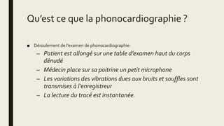 Qu’est ce que la phonocardiographie ?
■ Déroulement de l’examen de phonocardiographie:
– Patient est allongé sur une table d’examen haut du corps
dénudé
– Médecin place sur sa poitrine un petit microphone
– Les variations des vibrations dues aux bruits et souffles sont
transmises à l’enregistreur
– La lecture du tracé est instantanée.
 