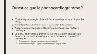 Qu’est ce que le phonocardiogramme ?
■ C’est le signal enregistré suite à l’examen de phonocardiographie
(PCG)
■ Permet de confirmer et affiner les données obtenues lors de l’auscultation
■ Apporte des renseignements complémentaires sur l’activité
cardiaque
■ Le signal phonocardiogramme est généralement composé de
deux types de sons acoustiques : sons du cœur et murmures
cardiaques.
– Sons du cœur : signaux transitoires de courte durée
– Murmures cardiaques : signaux aléatoire de plus longue durée
 