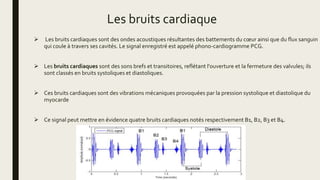 Les bruits cardiaque
 Les bruits cardiaques sont des ondes acoustiques résultantes des battements du cœur ainsi que du flux sanguin
qui coule à travers ses cavités. Le signal enregistré est appelé phono-cardiogramme PCG.
 Les bruits cardiaques sont des sons brefs et transitoires, reflétant l'ouverture et la fermeture des valvules; ils
sont classés en bruits systoliques et diastoliques.
 Ces bruits cardiaques sont des vibrations mécaniques provoquées par la pression systolique et diastolique du
myocarde
 Ce signal peut mettre en évidence quatre bruits cardiaques notés respectivement B1, B2, B3 et B4.
 