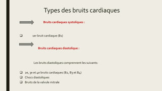 Types des bruits cardiaques
Bruits cardiaques systoliques :
 1er bruit cardiaque (B1)
Bruits cardiaques diastolique :
Les bruits diastoliques comprennent les suivants:
 2e, 3e et 4e bruits cardiaques (B2, B3 et B4)
 Chocs diastoliques
 Bruits de la valvule mitrale
 