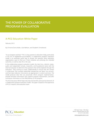THE POWER OF COLLABORATIVE
PROGRAM EVALUATION


A PCG Education White Paper
February 2013


By Christine Donis-Keller, Julie Meltzer, and Elizabeth Chmielewski




“Is our program working?” This is a key question in education today, particularly
in this era of heightened accountability. A collaborative program evaluation
model is an extremely useful way to answer this question when education
organizations want to find out if their initiatives are achieving the intended
outcomes, as well as why this is the case.
In the collaborative program evaluation model, the client (e.g., districts, states,
public and independent schools, nonprofits, and foundations) works with the
external evaluator to determine the questions that will be explored through the
evaluation. They continue to work collaboratively to ensure that the context
is understood, that multiple stakeholder perspectives are taken into account,
and that data collection instruments are appropriate in content and tone. The
model produces data that can proactively inform program implementation,
provide formative information that supports program improvement, and offer
summative information on the effectiveness of the program.
This PCG Education White Paper describes the benefits and essential elements of
a collaborative program evaluation model. The paper is based on the experience
of PCG’s research and evaluation team.




                                                                                        148 State Street, 10th Floor
                                                                                      Boston, Massachusetts 02109
                                                                                                tel: (617) 426-2026
                                                                                         www.pcgeducation.com
 
