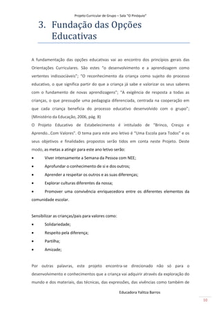Projeto Curricular de Grupo – Sala “O Pinóquio”

    3. Fundãção dãs Opçoes
       Educãtivãs

A fundamentação das opções educativas vai ao encontro dos princípios gerais das
Orientações Curriculares. São estes “o desenvolvimento e a aprendizagem como
vertentes indissociáveis”; “O reconhecimento da criança como sujeito do processo
educativo, o que significa partir do que a criança já sabe e valorizar os seus saberes
com o fundamento de novas aprendizagens”; “A exigência de resposta a todas as
crianças, o que pressupõe uma pedagogia diferenciada, centrada na cooperação em
que cada criança beneficia do processo educativo desenvolvido com o grupo”;
(Ministério da Educação, 2006, pág. 8)
O Projeto Educativo de Estabelecimento é intitulado de “Brinco, Cresço e
Aprendo…Com Valores”. O tema para este ano letivo é “Uma Escola para Todos” e os
seus objetivos e finalidades propostos serão tidos em conta neste Projeto. Deste
modo, as metas a atingir para este ano letivo serão:
      Viver intensamente a Semana da Pessoa com NEE;
      Aprofundar o conhecimento de si e dos outros;
      Aprender a respeitar os outros e as suas diferenças;
      Explorar culturas diferentes da nossa;
      Promover uma convivência enriquecedora entre os diferentes elementos da
comunidade escolar.


Sensibilizar as crianças/pais para valores como:
      Solidariedade;
      Respeito pela diferença;
      Partilha;
      Amizade;


Por outras palavras, este projeto encontra-se direcionado não só para o
desenvolvimento e conhecimentos que a criança vai adquirir através da exploração do
mundo e dos materiais, das técnicas, das expressões, das vivências como também de

                                                     Educadora Yalitza Barros
                                                                                         10
 