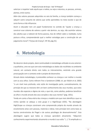 Projeto Curricular de Grupo – Sala “O Pinóquio”
valorizar e respeitar tudo aquilo que a rodeia, ou seja a natureza, as pessoas, animais,
plantas, entre outros.
Além dos valores pessoais adquiridos no seio da família, a criança também começa a
adquirir outro conjunto de valores que serão aprendidos no meio escolar e que de
certa forma a irão influenciar.
Assim o educador tem um papel fundamental no sentido de “ajudar a criança a
construir esse sistema de valores a partir «de dentro», ou seja, não assimilar valores
dos adultos que a rodeiam de forma passiva, mas de refletir sobre a realidade, numa
postura crítica, compreendendo qual a melhor estratégia para a construção de um
julgamento moral” (“Coisas de Criança”, Nº 28, pág.31).




   4. Metodologiã

No decorrer deste projeto, darei continuidade à metodologia utilizada no ano anterior:
a qualitativa, uma vez que com esta metodologia os dados são recolhidos no ambiente
natural, em contacto direto com todos os intervenientes, existindo uma grande
preocupação com o contexto onde o projeto de desenvolve.
Através desta metodologia, é pretendido conhecer as crianças e ver melhor o mundo
com os seus olhos. Como referem Fine e Sandstrom (1988; cit. por Walsh et al, 2002)
“a um nível mais profundo, este estilo de investigação parte, cumulativamente, do
princípio de que os menores têm um bom conhecimento dos seus mundos, que estes
mundos são especiais e dignos de nota, e que nós, como adultos, podemos beneficiar
ao olhar o mundo através dos seus corações e das suas mentes” (pág. 1051).
Tendo em conta a faixa etária das crianças o modelo com que mais identifico e que na
minha opinião se adequa a este grupo é o High/Scope (COC). “Na abordagem
High/Scope as crianças constroem uma compreensão própria do mundo através do
envolvimento ativo com pessoas, materiais e ideias. Este princípio tem como base as
teorias construtivistas de Piaget e de outros psicólogos de desenvolvimento”. Esta
abordagem sugere que todas as crianças aprendem ativamente. “Adquirem
conhecimento experimentando ativamente o mundo à sua volta.” (…) “A amplitude e a


                                                      Educadora Yalitza Barros
                                                                                           11
 