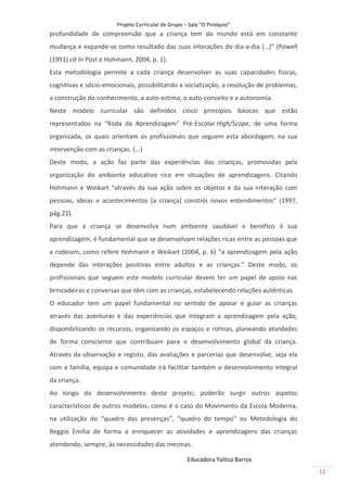 Projeto Curricular de Grupo – Sala “O Pinóquio”
profundidade de compreensão que a criança tem do mundo está em constante
mudança e expande-se como resultado das suas interações do dia-a-dia (…)” (Powell
(1991) cit In Post e Hohmann, 2004, p. 1).
Esta metodologia permite a cada criança desenvolver as suas capacidades físicas,
cognitivas e sócio-emocionais, possibilitando a socialização, a resolução de problemas,
a construção do conhecimento, a auto-estima, o auto-conceito e a autonomia.
Neste modelo curricular são definidos cinco princípios básicos que estão
representados na “Roda da Aprendizagem” Pré-Escolar High/Scope, de uma forma
organizada, os quais orientam os profissionais que seguem esta abordagem, na sua
intervenção com as crianças. (...)
Deste modo, a ação faz parte das experiências das crianças, promovidas pela
organização do ambiente educativo rico em situações de aprendizagens. Citando
Hohmann e Weikart “através da sua ação sobre os objetos e da sua interação com
pessoas, ideias e acontecimentos [a criança] constrói novos entendimentos” (1997,
pág.22).
Para que a criança se desenvolva num ambiente saudável e benéfico à sua
aprendizagem, é fundamental que se desenvolvam relações ricas entre as pessoas que
a rodeiam, como refere Hohmann e Weikart (2004, p. 6) “a aprendizagem pela ação
depende das interações positivas entre adultos e as crianças.” Deste modo, os
profissionais que seguem este modelo curricular devem ter um papel de apoio nas
brincadeiras e conversas que têm com as crianças, estabelecendo relações autênticas.
O educador tem um papel fundamental no sentido de apoiar e guiar as crianças
através das aventuras e das experiências que integram a aprendizagem pela ação,
disponibilizando os recursos, organizando os espaços e rotinas, planeando atividades
de forma consciente que contribuam para o desenvolvimento global da criança.
Através da observação e registo, das avaliações e parcerias que desenvolve, seja ela
com a família, equipa e comunidade irá facilitar também o desenvolvimento integral
da criança.
Ao longo do desenvolvimento deste projeto, poderão surgir outros aspetos
característicos de outros modelos, como é o caso do Movimento da Escola Moderna,
na utilização do “quadro das presenças”, “quadro do tempo” ou Metodologia do
Reggio Emília de forma a enriquecer as atividades e aprendizagens das crianças
atendendo, sempre, às necessidades das mesmas.

                                                     Educadora Yalitza Barros
                                                                                          12
 